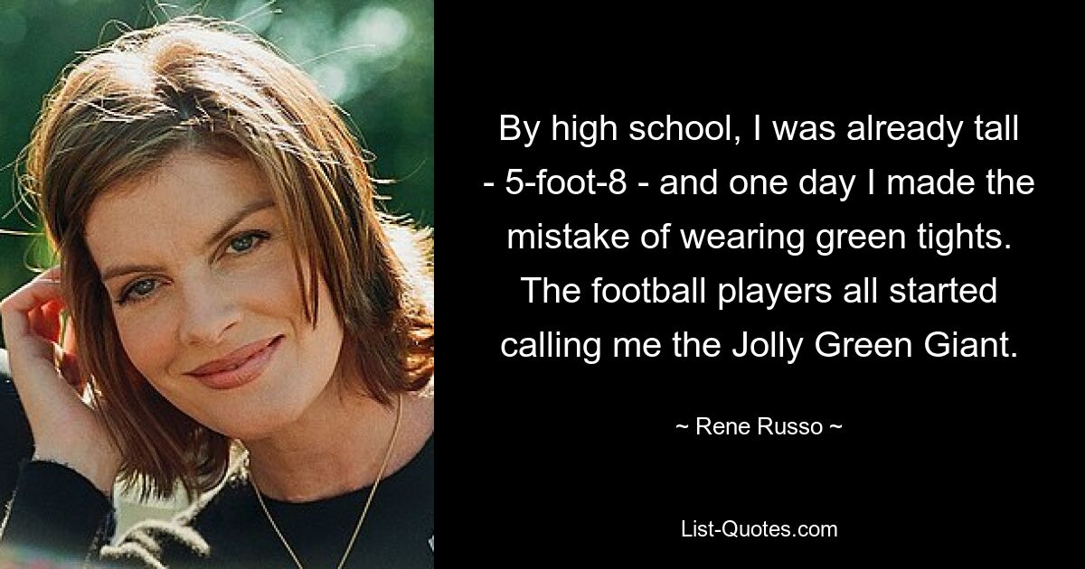 By high school, I was already tall - 5-foot-8 - and one day I made the mistake of wearing green tights. The football players all started calling me the Jolly Green Giant. — © Rene Russo