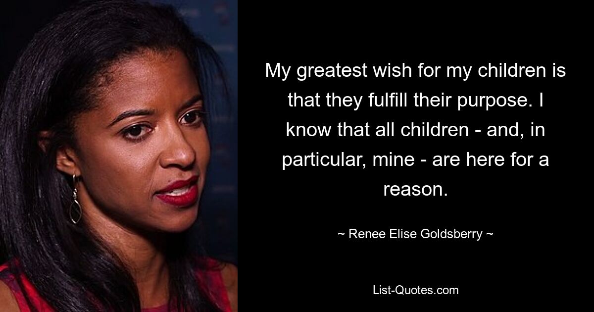 My greatest wish for my children is that they fulfill their purpose. I know that all children - and, in particular, mine - are here for a reason. — © Renee Elise Goldsberry