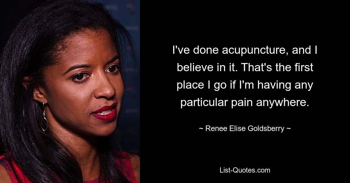 I've done acupuncture, and I believe in it. That's the first place I go if I'm having any particular pain anywhere. — © Renee Elise Goldsberry