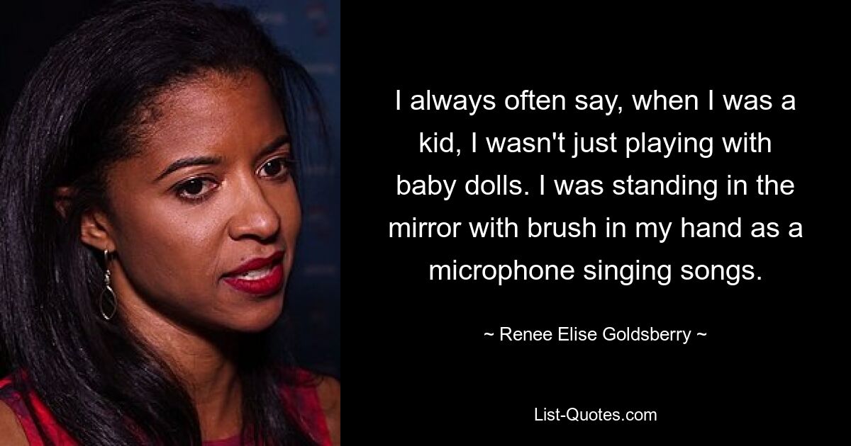 I always often say, when I was a kid, I wasn't just playing with baby dolls. I was standing in the mirror with brush in my hand as a microphone singing songs. — © Renee Elise Goldsberry