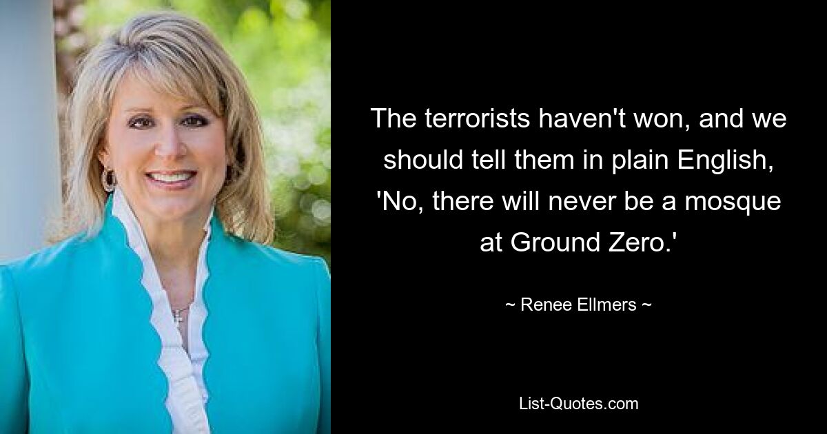 The terrorists haven't won, and we should tell them in plain English, 'No, there will never be a mosque at Ground Zero.' — © Renee Ellmers