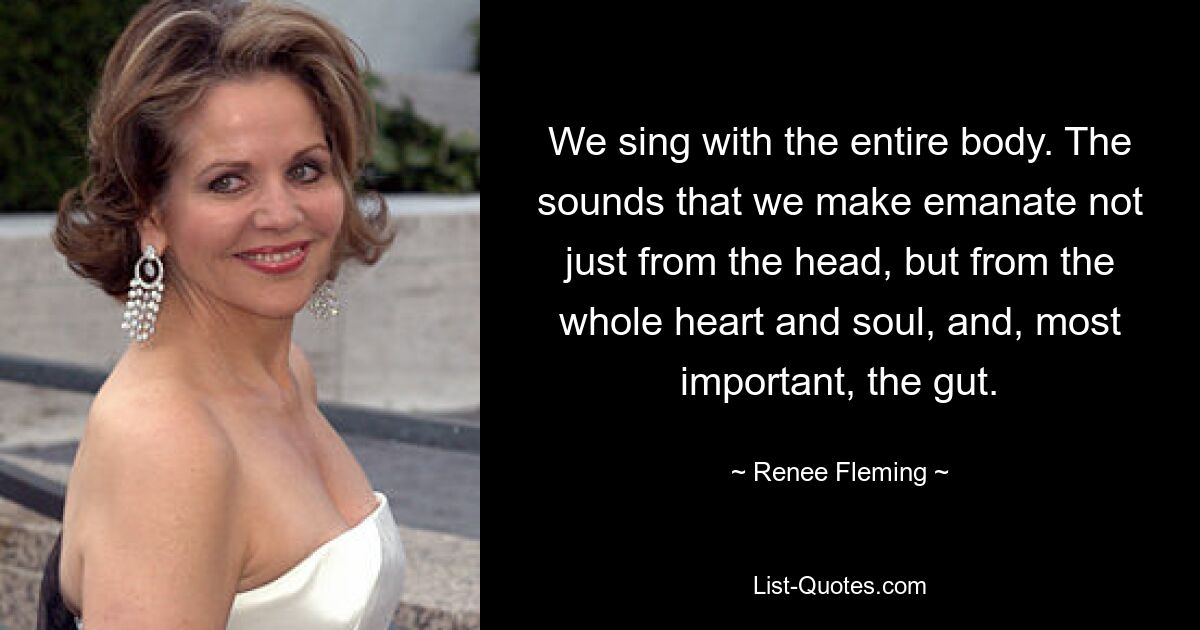 We sing with the entire body. The sounds that we make emanate not just from the head, but from the whole heart and soul, and, most important, the gut. — © Renee Fleming