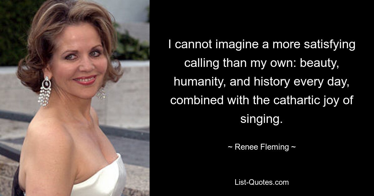 I cannot imagine a more satisfying calling than my own: beauty, humanity, and history every day, combined with the cathartic joy of singing. — © Renee Fleming