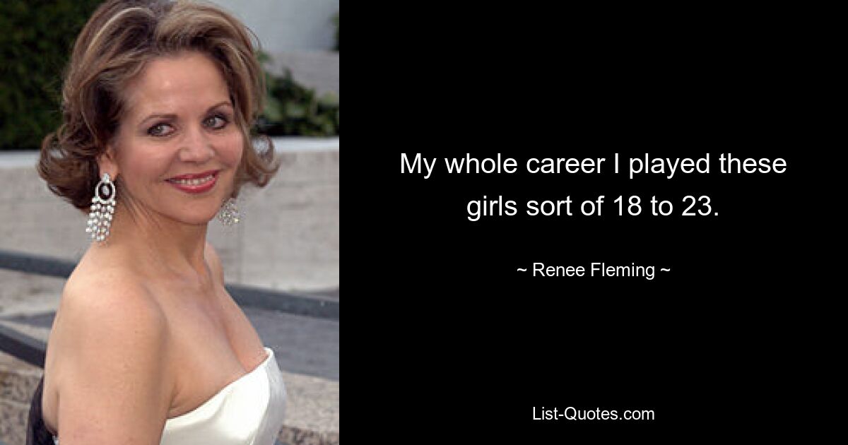 My whole career I played these girls sort of 18 to 23. — © Renee Fleming