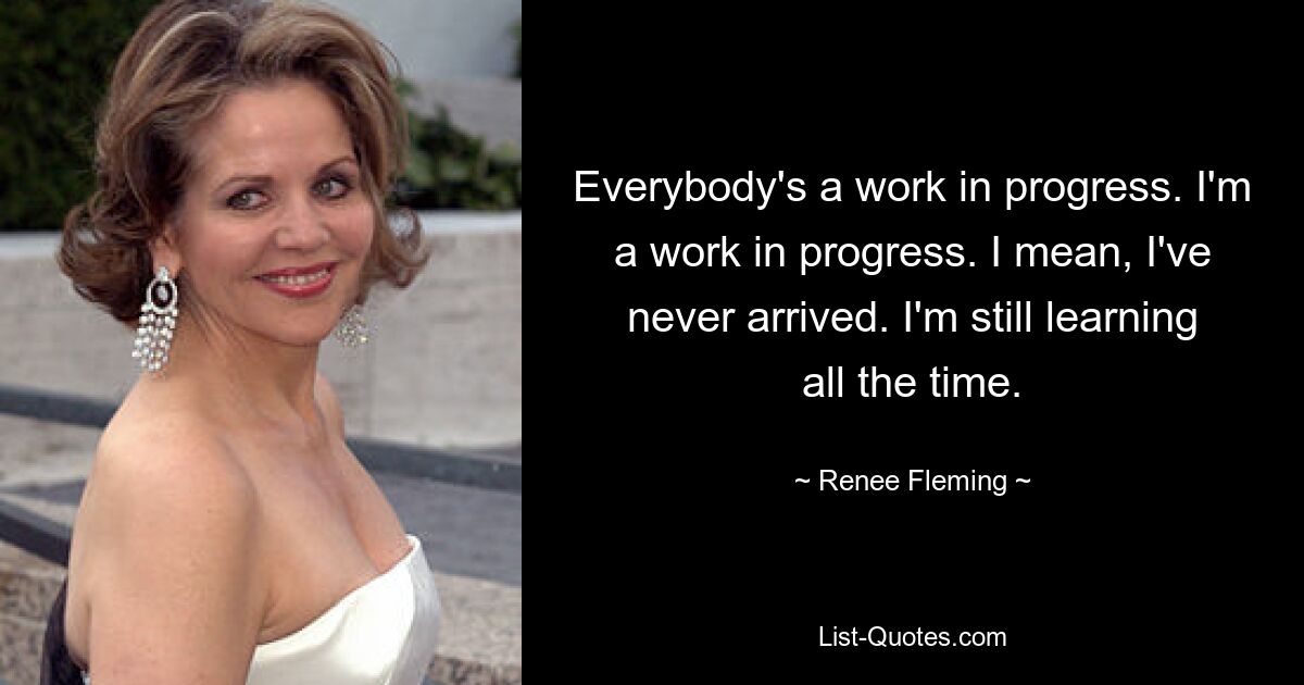 Everybody's a work in progress. I'm a work in progress. I mean, I've never arrived. I'm still learning all the time. — © Renee Fleming