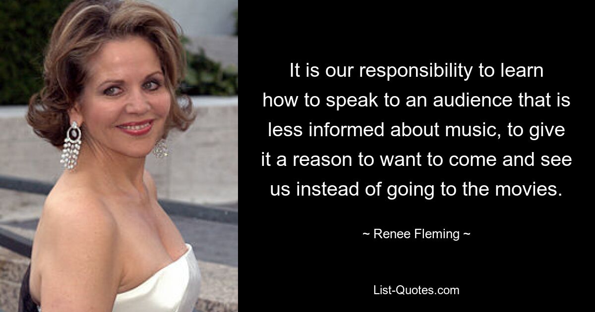 It is our responsibility to learn how to speak to an audience that is less informed about music, to give it a reason to want to come and see us instead of going to the movies. — © Renee Fleming