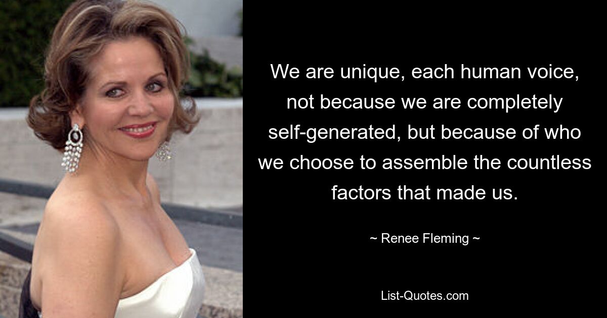 We are unique, each human voice, not because we are completely self-generated, but because of who we choose to assemble the countless factors that made us. — © Renee Fleming