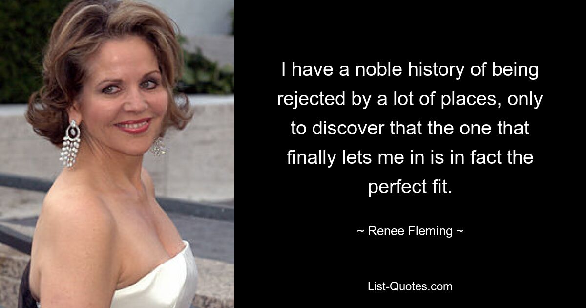 I have a noble history of being rejected by a lot of places, only to discover that the one that finally lets me in is in fact the perfect fit. — © Renee Fleming