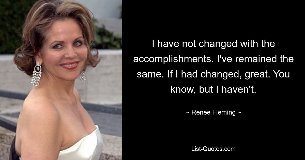 I have not changed with the accomplishments. I've remained the same. If I had changed, great. You know, but I haven't. — © Renee Fleming