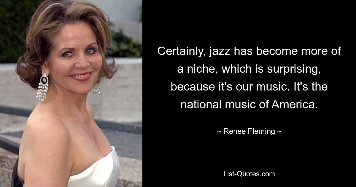 Sicherlich ist Jazz eher zu einer Nische geworden, was überraschend ist, denn es ist unsere Musik. Es ist die Nationalmusik Amerikas. — © Renee Fleming