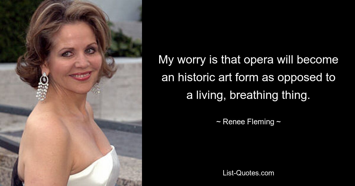 My worry is that opera will become an historic art form as opposed to a living, breathing thing. — © Renee Fleming