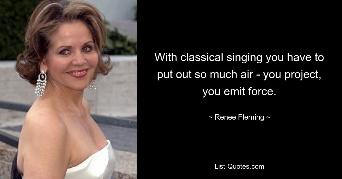 With classical singing you have to put out so much air - you project, you emit force. — © Renee Fleming