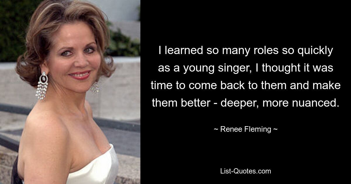 I learned so many roles so quickly as a young singer, I thought it was time to come back to them and make them better - deeper, more nuanced. — © Renee Fleming