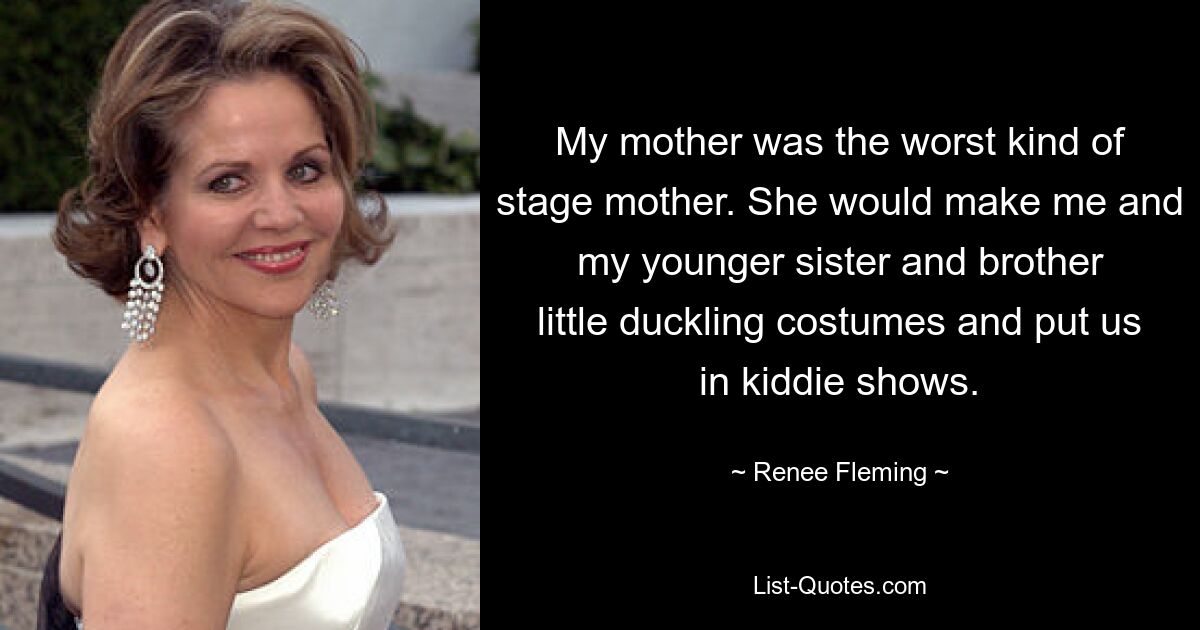 My mother was the worst kind of stage mother. She would make me and my younger sister and brother little duckling costumes and put us in kiddie shows. — © Renee Fleming