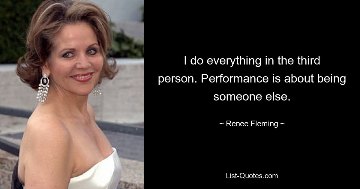 I do everything in the third person. Performance is about being someone else. — © Renee Fleming