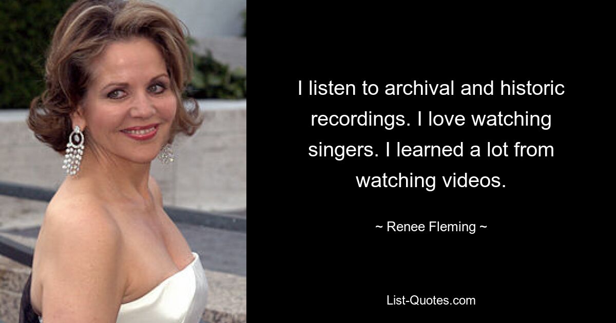 I listen to archival and historic recordings. I love watching singers. I learned a lot from watching videos. — © Renee Fleming