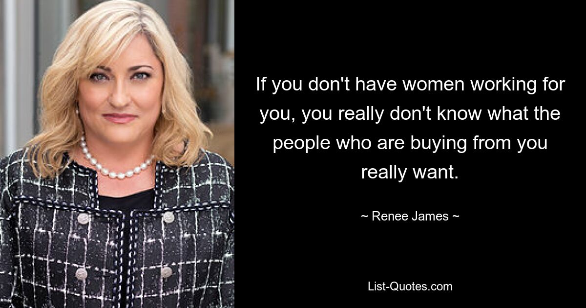 If you don't have women working for you, you really don't know what the people who are buying from you really want. — © Renee James