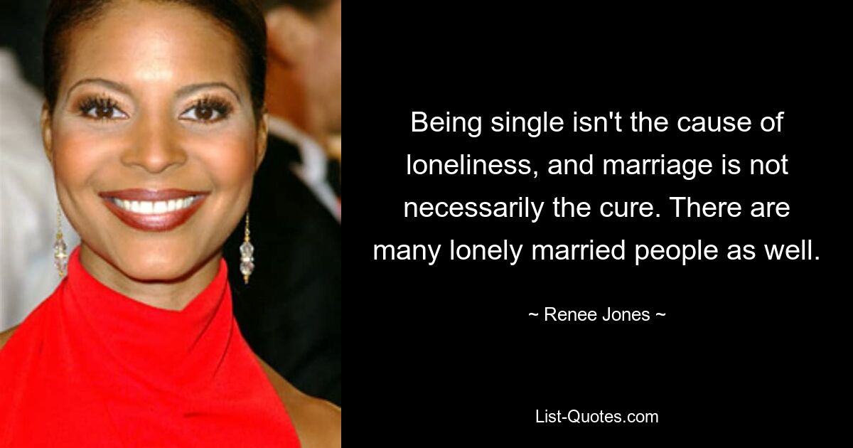 Being single isn't the cause of loneliness, and marriage is not necessarily the cure. There are many lonely married people as well. — © Renee Jones