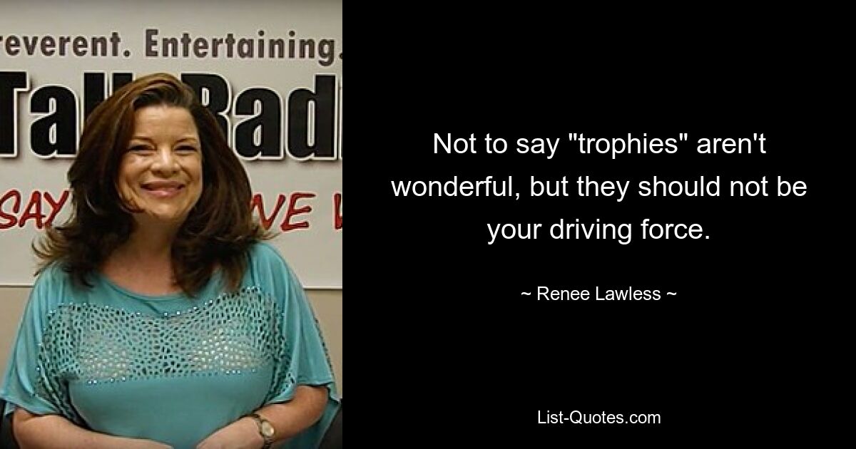 Not to say "trophies" aren't wonderful, but they should not be your driving force. — © Renee Lawless