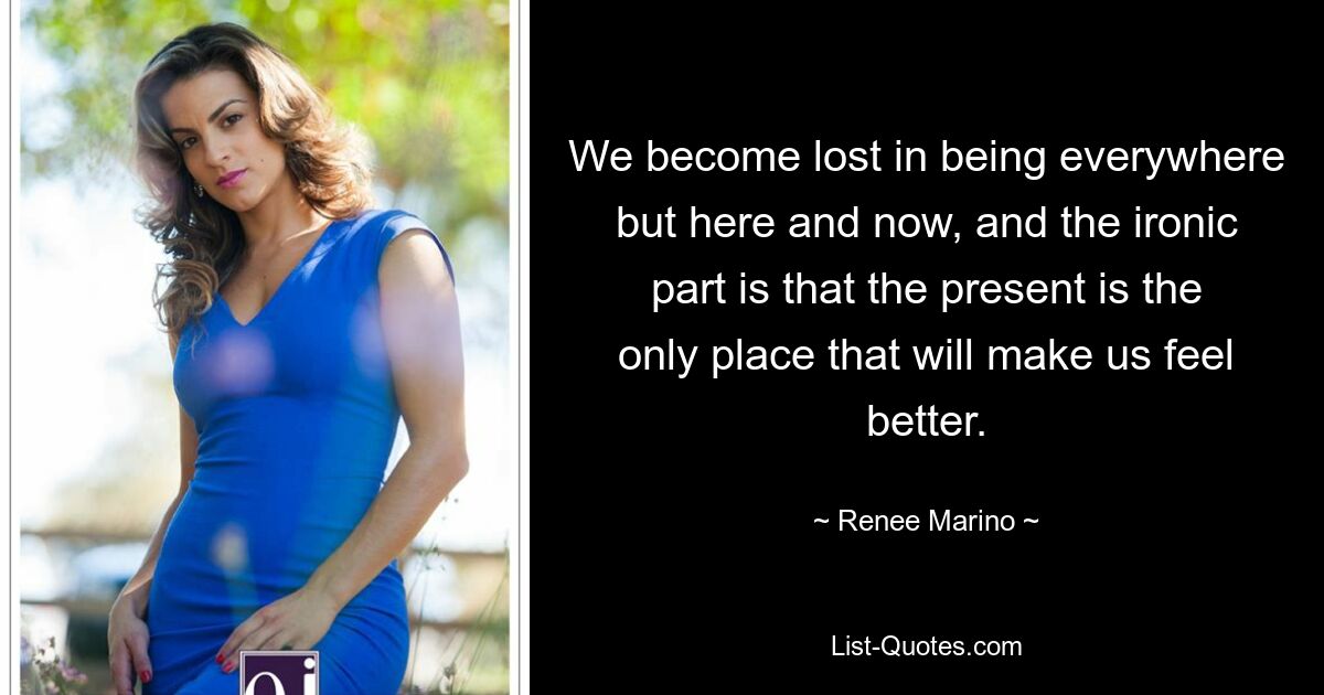 We become lost in being everywhere but here and now, and the ironic part is that the present is the only place that will make us feel better. — © Renee Marino