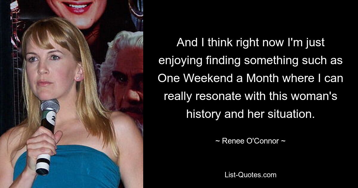 And I think right now I'm just enjoying finding something such as One Weekend a Month where I can really resonate with this woman's history and her situation. — © Renee O'Connor