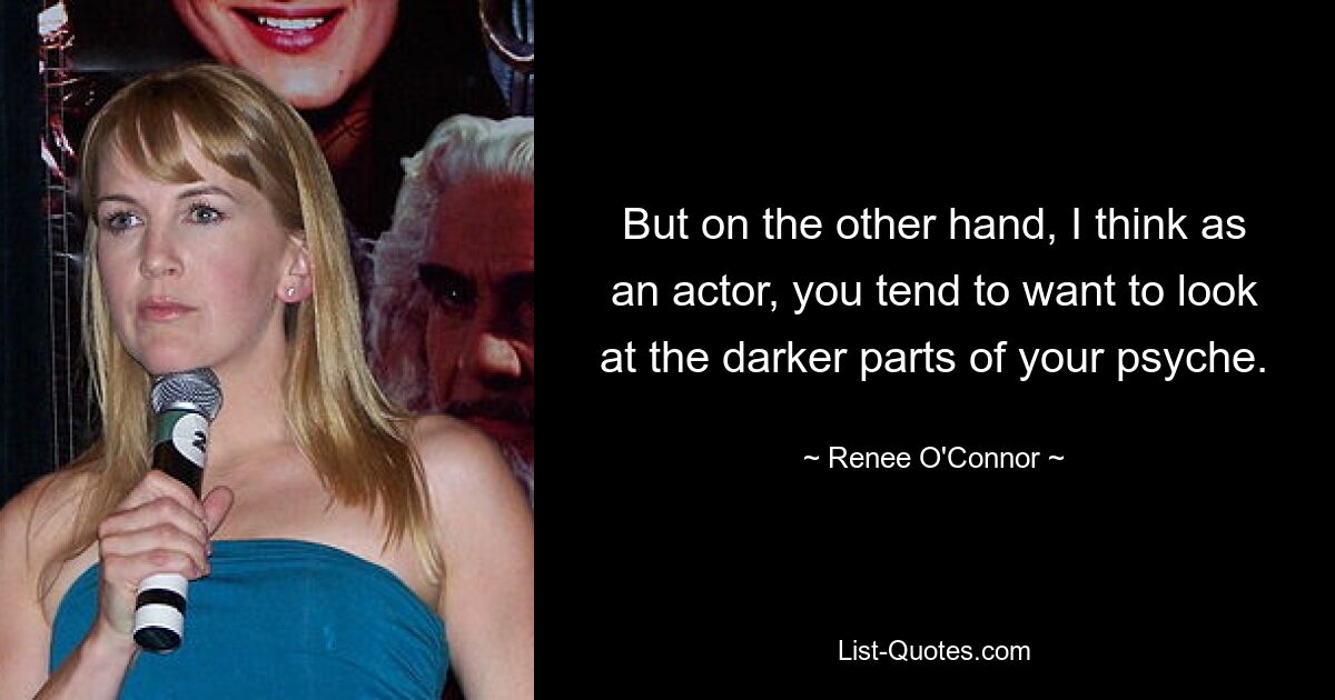 But on the other hand, I think as an actor, you tend to want to look at the darker parts of your psyche. — © Renee O'Connor