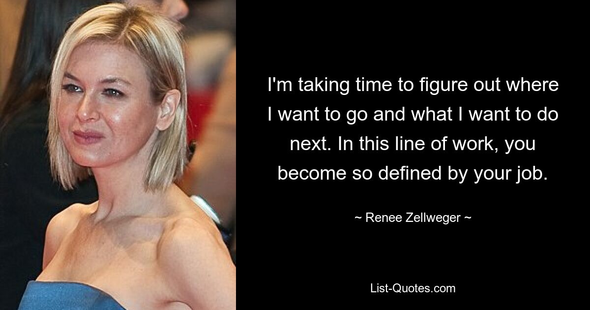 I'm taking time to figure out where I want to go and what I want to do next. In this line of work, you become so defined by your job. — © Renee Zellweger