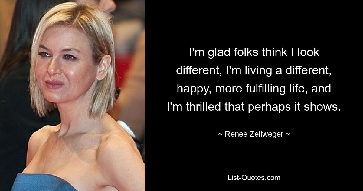 I'm glad folks think I look different, I'm living a different, happy, more fulfilling life, and I'm thrilled that perhaps it shows. — © Renee Zellweger