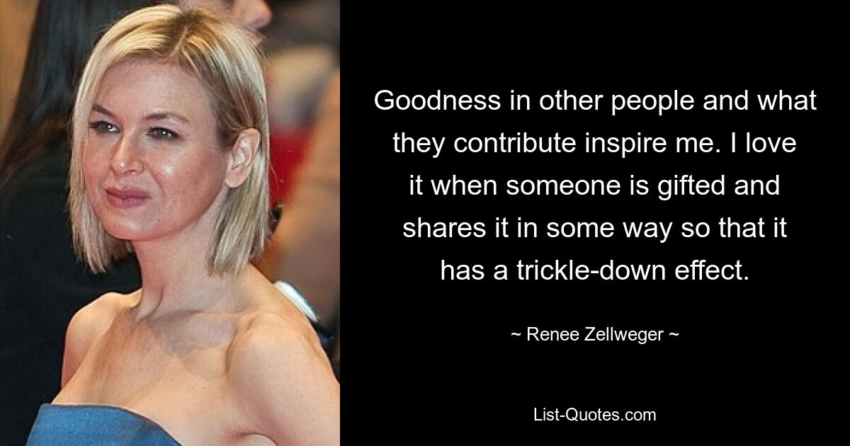 Goodness in other people and what they contribute inspire me. I love it when someone is gifted and shares it in some way so that it has a trickle-down effect. — © Renee Zellweger