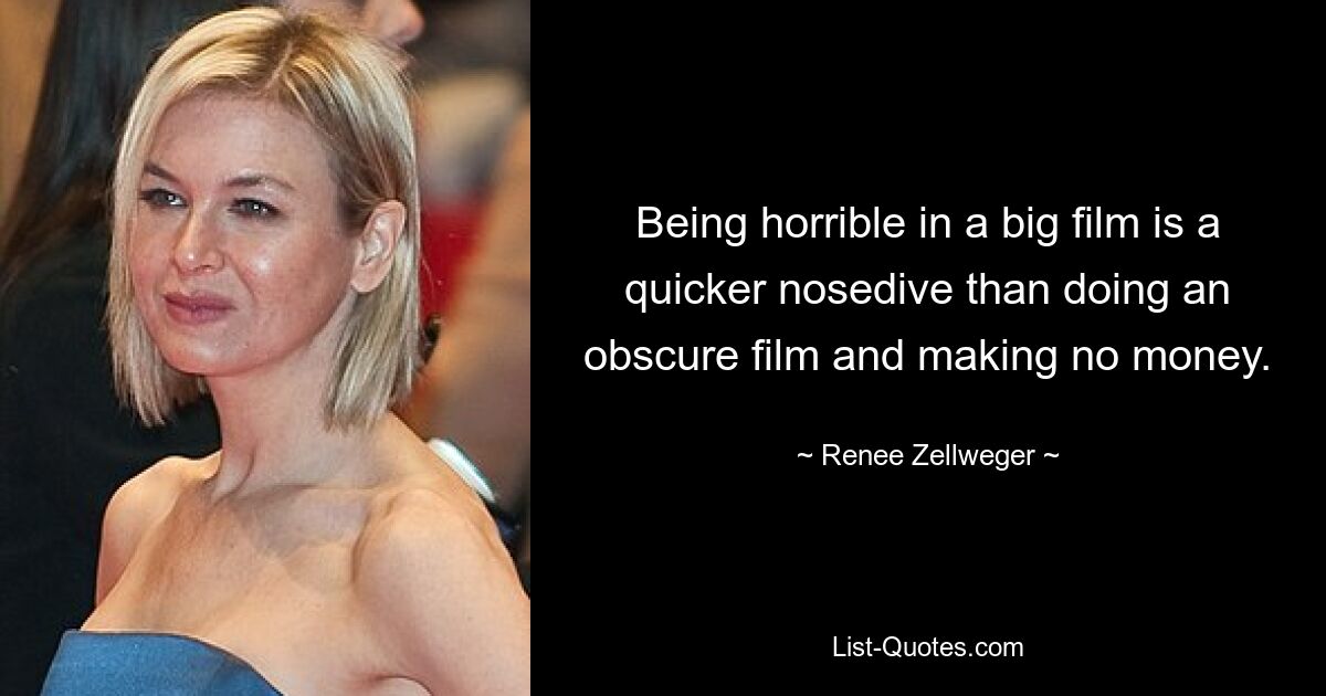 Being horrible in a big film is a quicker nosedive than doing an obscure film and making no money. — © Renee Zellweger