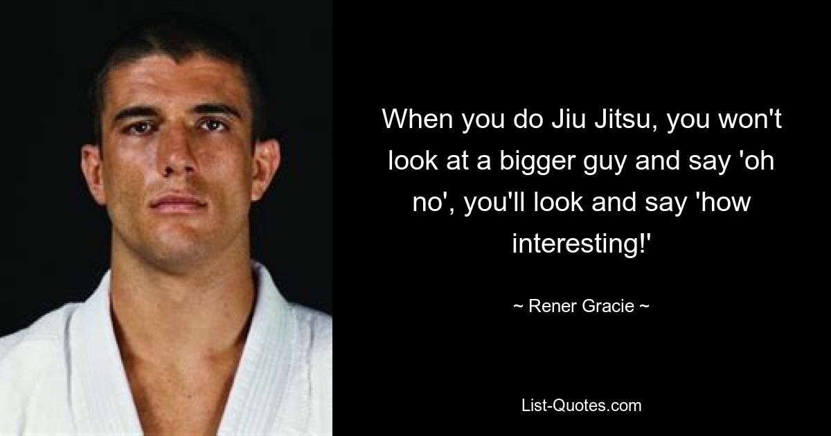 When you do Jiu Jitsu, you won't look at a bigger guy and say 'oh no', you'll look and say 'how interesting!' — © Rener Gracie