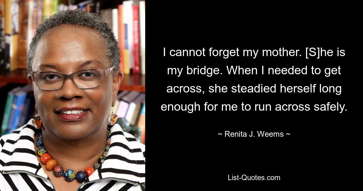 I cannot forget my mother. [S]he is my bridge. When I needed to get across, she steadied herself long enough for me to run across safely. — © Renita J. Weems