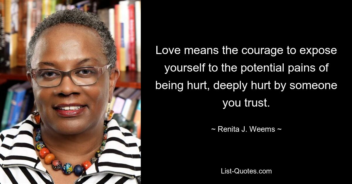 Love means the courage to expose yourself to the potential pains of being hurt, deeply hurt by someone you trust. — © Renita J. Weems