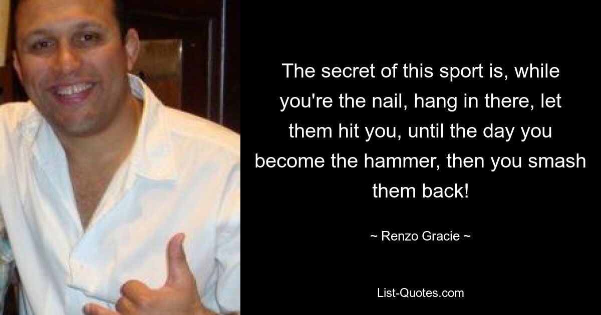 The secret of this sport is, while you're the nail, hang in there, let them hit you, until the day you become the hammer, then you smash them back! — © Renzo Gracie