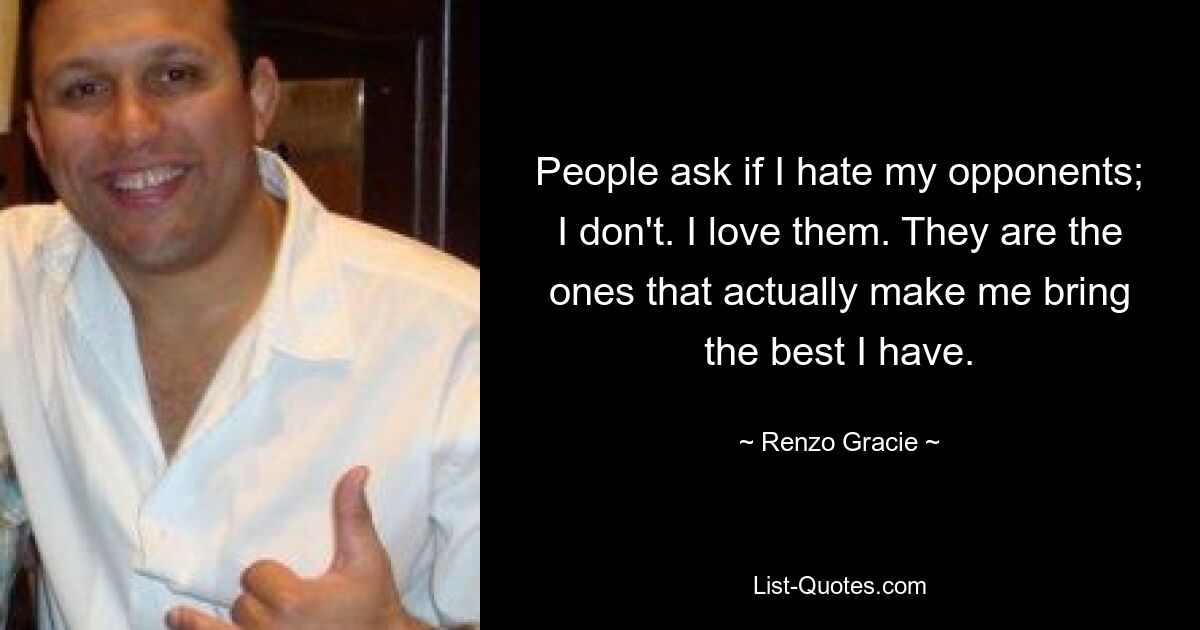 People ask if I hate my opponents; I don't. I love them. They are the ones that actually make me bring the best I have. — © Renzo Gracie