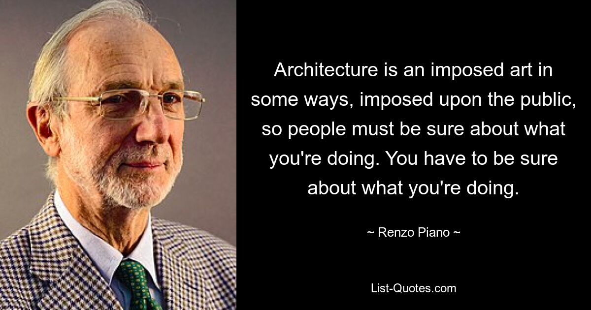 Architektur ist in gewisser Weise eine Kunst, die der Öffentlichkeit aufgezwungen wird, daher müssen die Menschen sich darüber im Klaren sein, was Sie tun. Sie müssen sicher sein, was Sie tun. — © Renzo Piano 