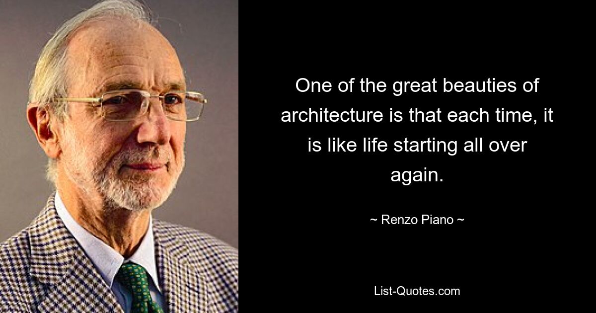 One of the great beauties of architecture is that each time, it is like life starting all over again. — © Renzo Piano