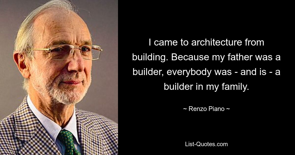 I came to architecture from building. Because my father was a builder, everybody was - and is - a builder in my family. — © Renzo Piano