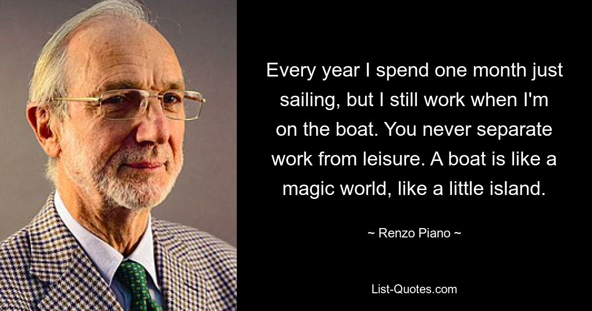 Every year I spend one month just sailing, but I still work when I'm on the boat. You never separate work from leisure. A boat is like a magic world, like a little island. — © Renzo Piano