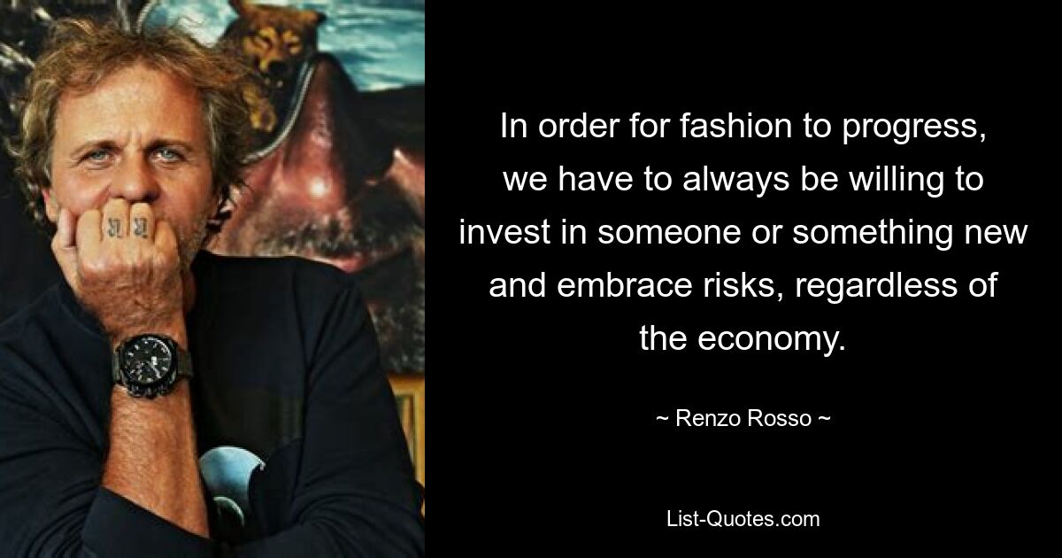 In order for fashion to progress, we have to always be willing to invest in someone or something new and embrace risks, regardless of the economy. — © Renzo Rosso