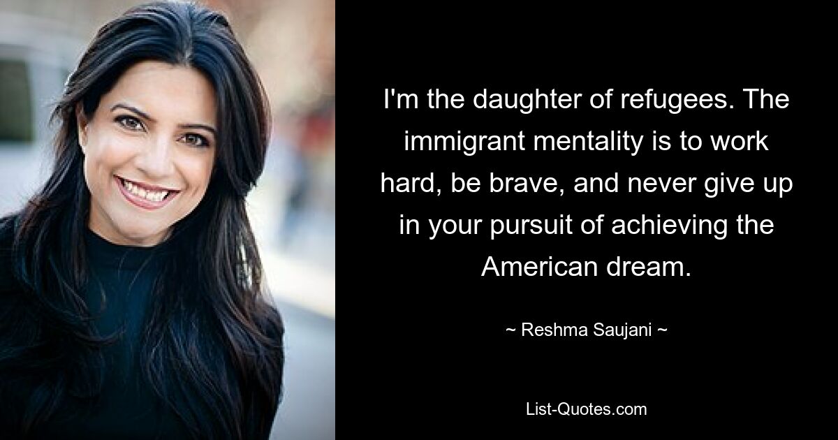 I'm the daughter of refugees. The immigrant mentality is to work hard, be brave, and never give up in your pursuit of achieving the American dream. — © Reshma Saujani