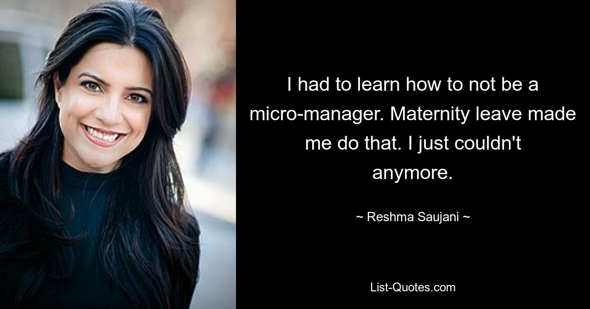 I had to learn how to not be a micro-manager. Maternity leave made me do that. I just couldn't anymore. — © Reshma Saujani