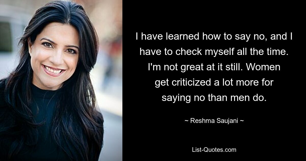 I have learned how to say no, and I have to check myself all the time. I'm not great at it still. Women get criticized a lot more for saying no than men do. — © Reshma Saujani