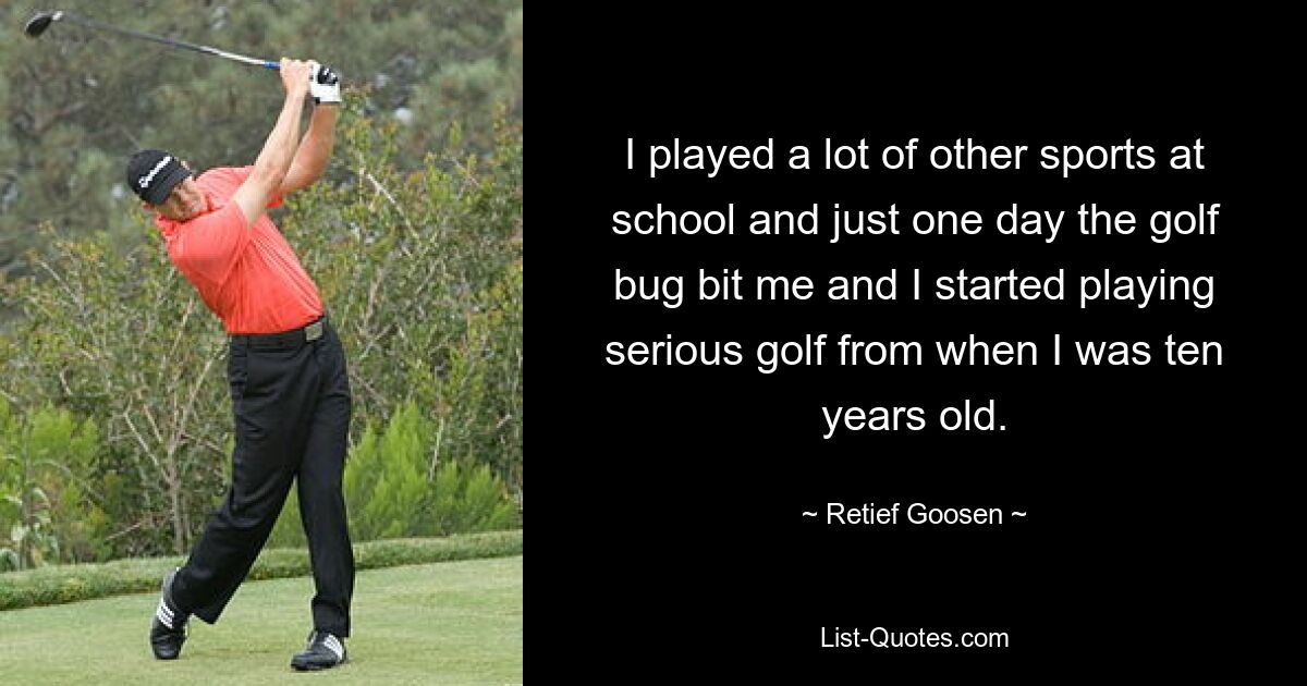 I played a lot of other sports at school and just one day the golf bug bit me and I started playing serious golf from when I was ten years old. — © Retief Goosen