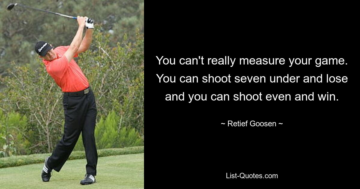 You can't really measure your game. You can shoot seven under and lose and you can shoot even and win. — © Retief Goosen