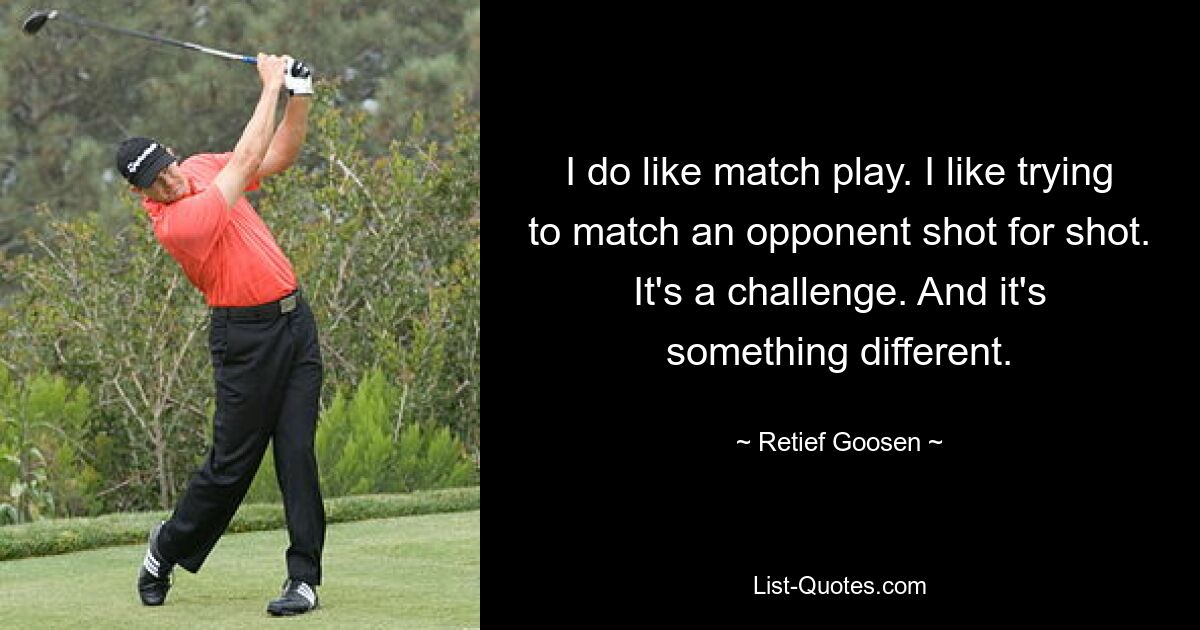 I do like match play. I like trying to match an opponent shot for shot. It's a challenge. And it's something different. — © Retief Goosen