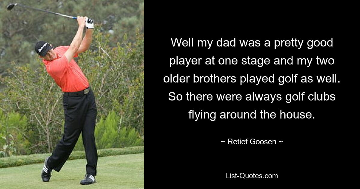 Well my dad was a pretty good player at one stage and my two older brothers played golf as well. So there were always golf clubs flying around the house. — © Retief Goosen