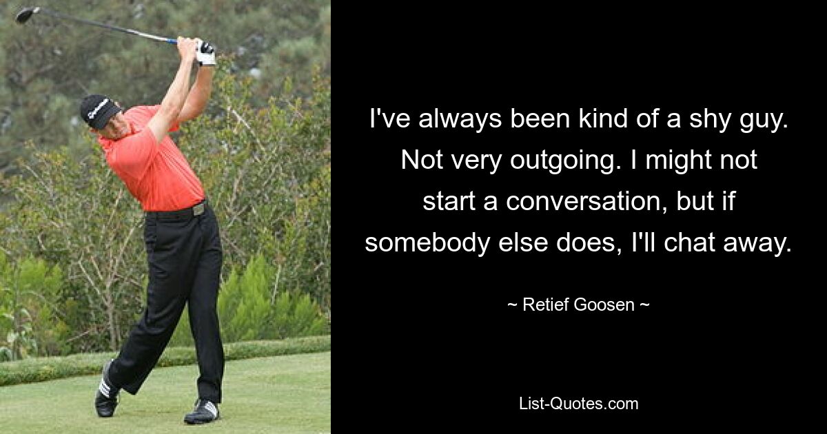 I've always been kind of a shy guy. Not very outgoing. I might not start a conversation, but if somebody else does, I'll chat away. — © Retief Goosen