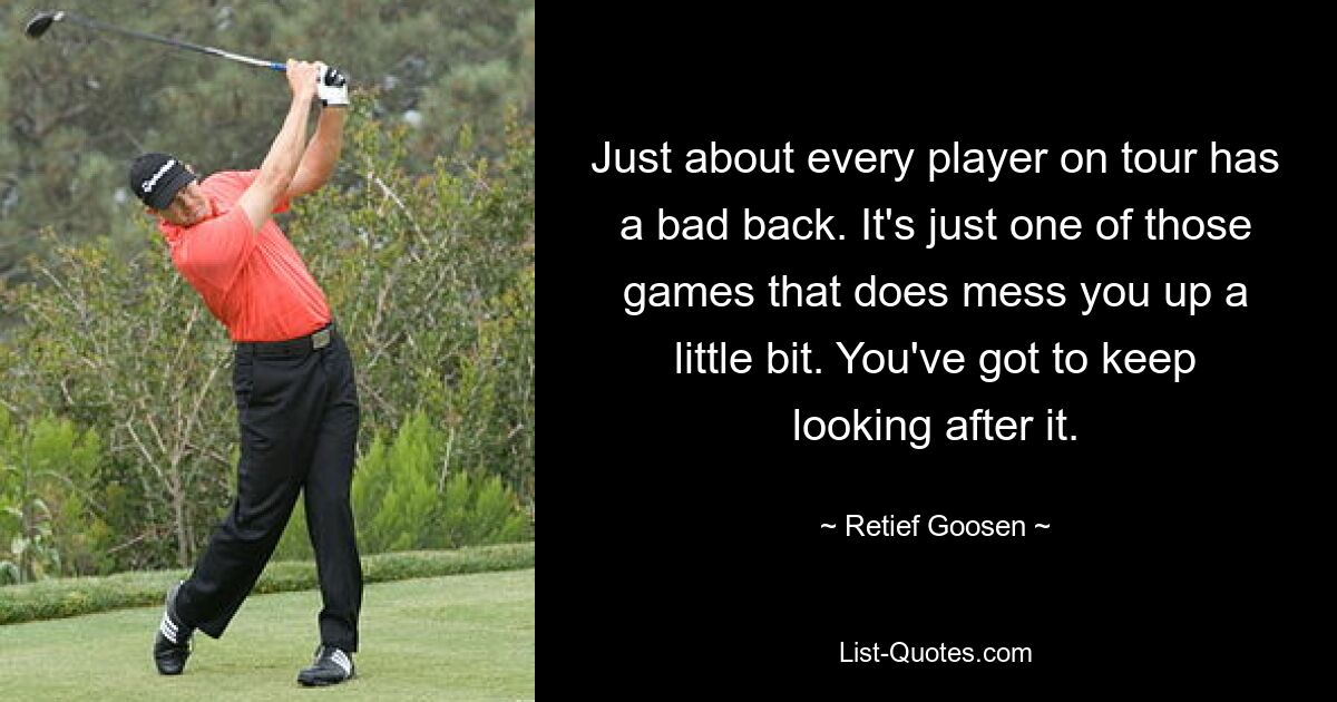 Just about every player on tour has a bad back. It's just one of those games that does mess you up a little bit. You've got to keep looking after it. — © Retief Goosen