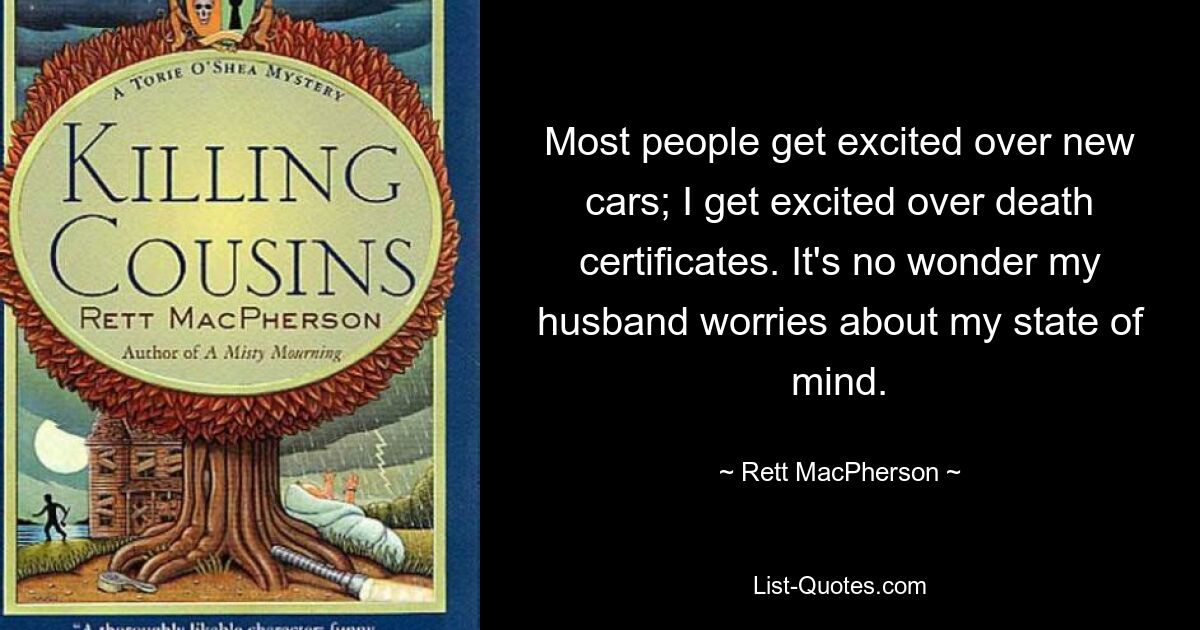 Most people get excited over new cars; I get excited over death certificates. It's no wonder my husband worries about my state of mind. — © Rett MacPherson